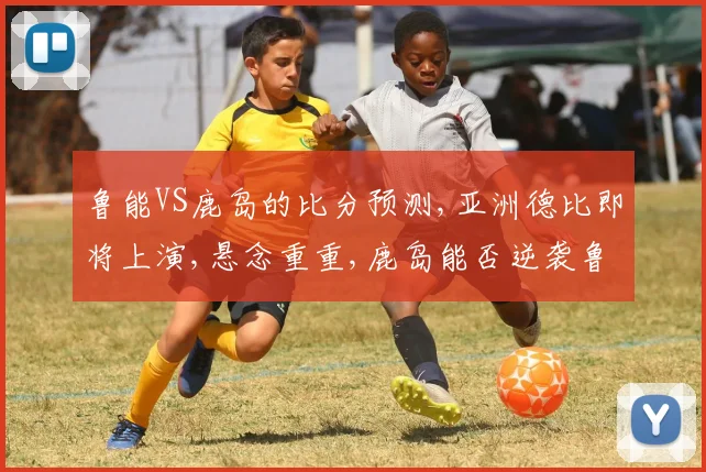 鲁能VS鹿岛的比分预测,亚洲德比即将上演,悬念重重,鹿岛能否逆袭鲁能