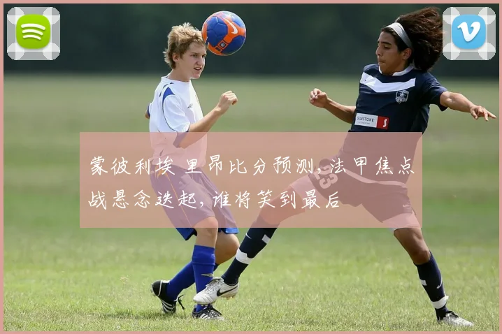 蒙彼利埃 里昂比分预测,法甲焦点战悬念迭起,谁将笑到最后