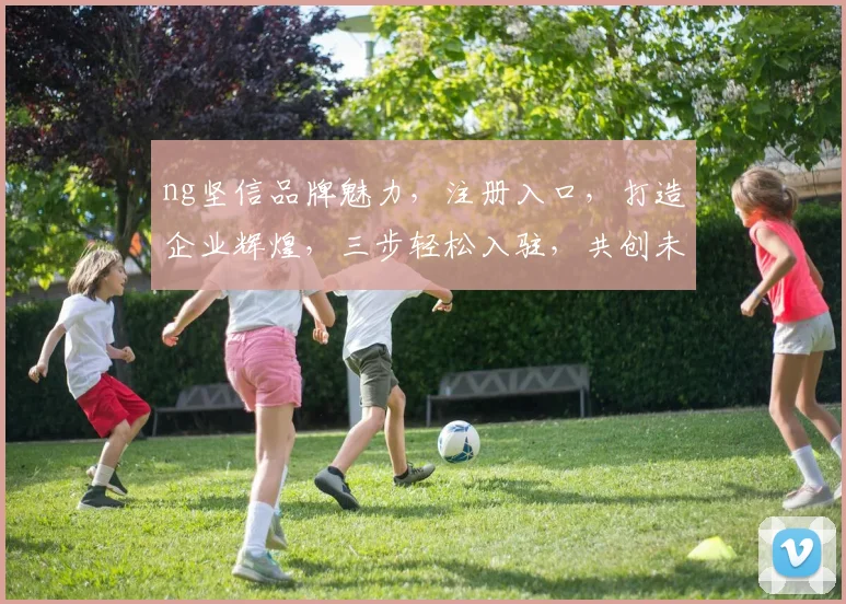 ng坚信品牌魅力,注册入口,打造企业辉煌,三步轻松入驻,共创未来